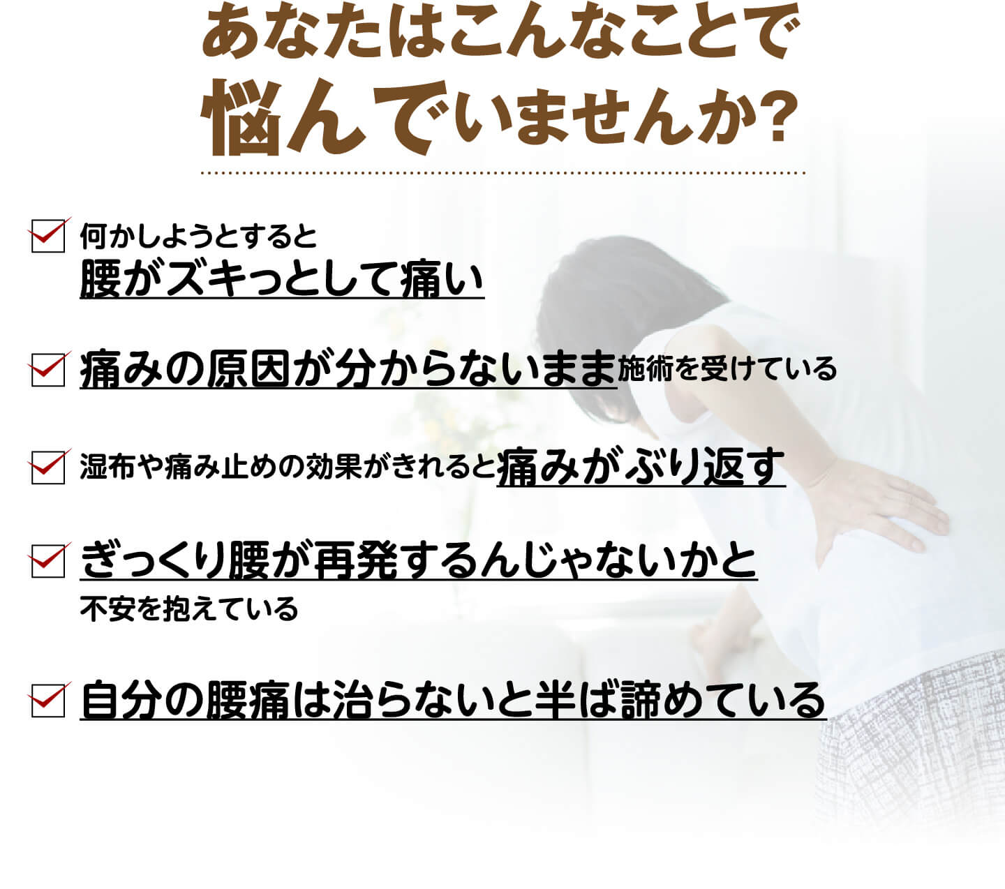 あなたはこんなことで悩んでいませんか？（何かしようとすると腰がズキっとして痛い・痛みの原因が分からないまま施術を受けている・湿布や痛み止めの効果がきれると痛みがぶり返す・ぎっくり腰が再発するんじゃないかと不安・自分の腰痛は治らないと半ば諦めている）