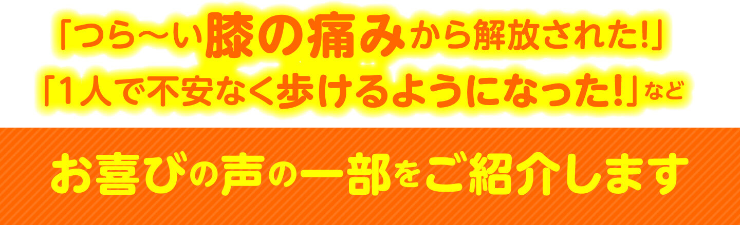 「つら〜い膝の痛みから解放された！」「1人で不安なく歩けるようになった！」など お喜びの声の一部をご紹介します