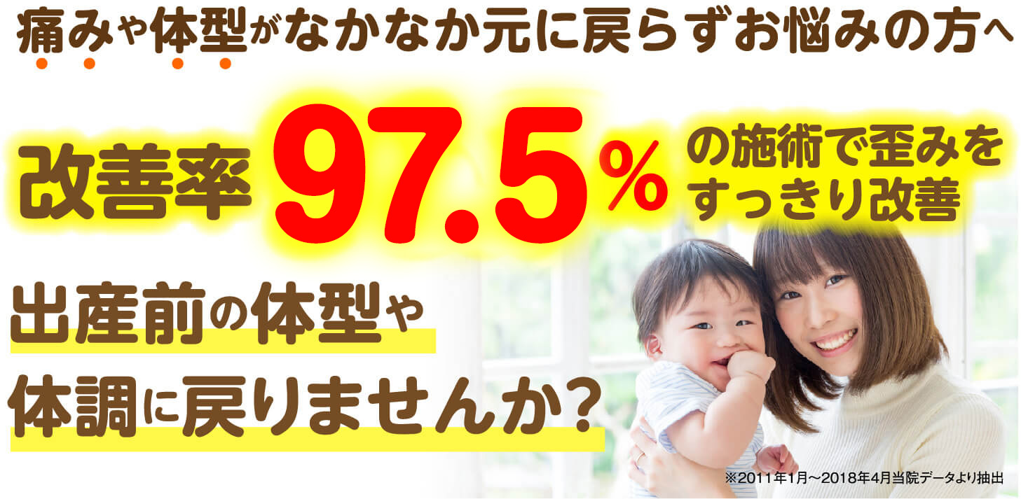 痛みや体型がなかなか元に戻らずお悩みの方へ 改善率97.5%の施術で歪みをすっきり改善 出産前の体型や体調に戻りませんか？