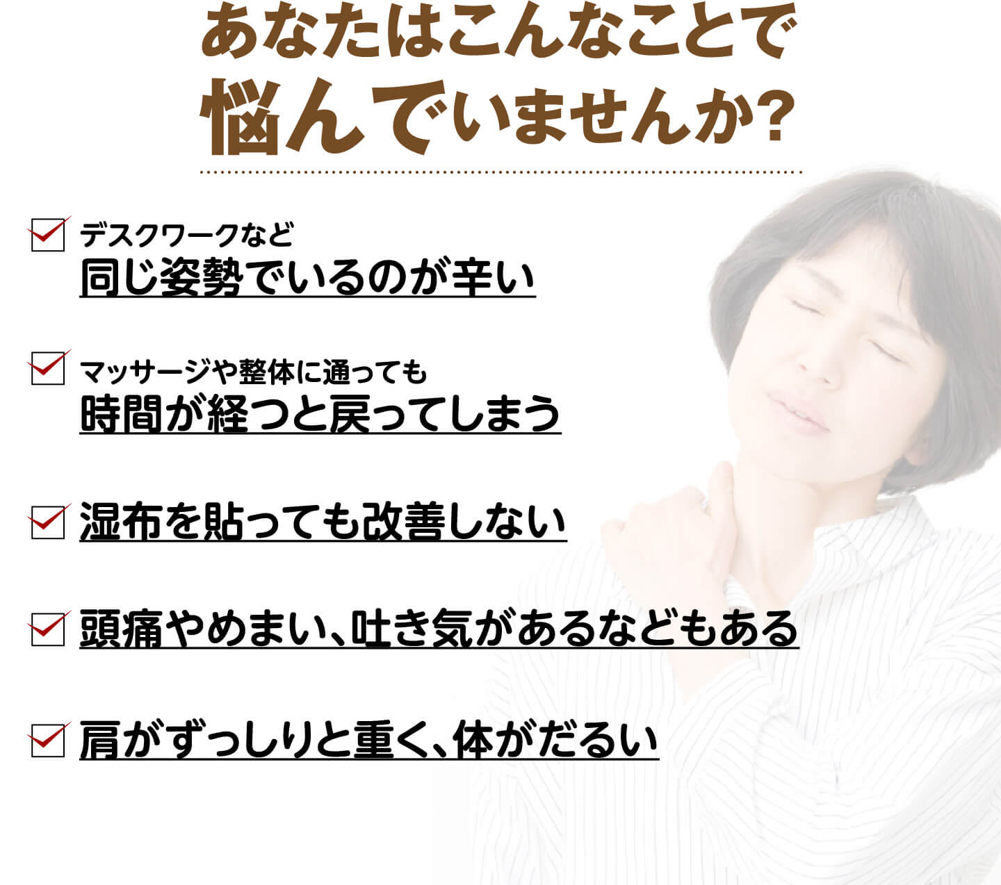 あなたはこんなことで悩んでいませんか？（デスクワークなど同じ姿勢でいるのが辛い・マッサージや整体に通っても戻ってしまう・湿布を貼っても改善しない・頭痛やめまい、吐き気がある・肩がずっしりと重く体がだるい）