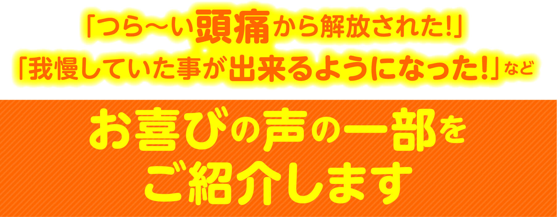 「つら〜い頭痛から解放された！」「我慢していた事が出来るようになった！」など お喜びの声の一部をご紹介します