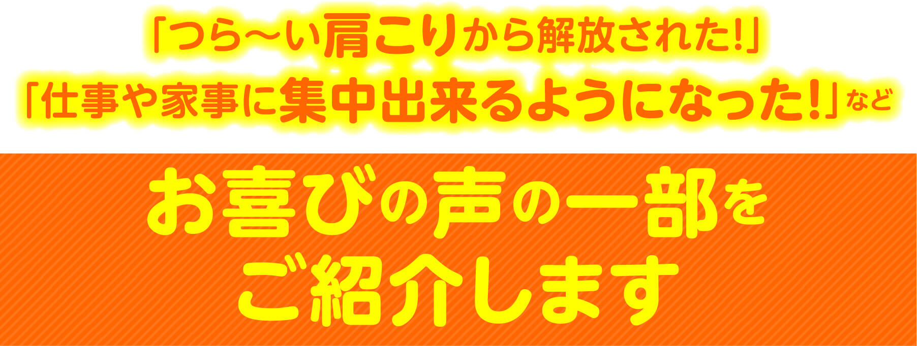 「つら〜い肩こりから解放された！」「仕事や家事に集中出来るようになった！」など お喜びの声の一部をご紹介します