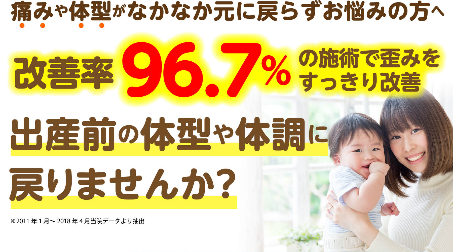 痛みや体型がなかなか元に戻らずお悩みの方へ 改善率96.7%の施術で歪みをすっきり改善 出産前の体型や体調に戻りませんか？